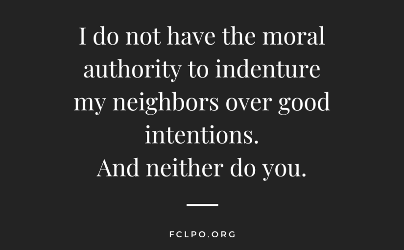 I do not have the moral authority to indenture my neighbors over good intentions. And neither do you.